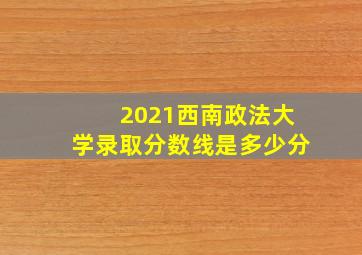 2021西南政法大学录取分数线是多少分