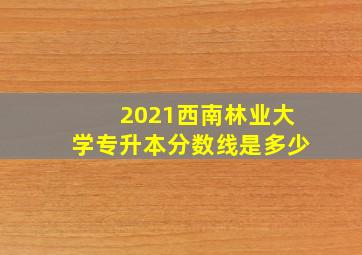 2021西南林业大学专升本分数线是多少