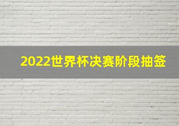 2022世界杯决赛阶段抽签