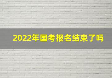 2022年国考报名结束了吗