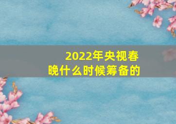 2022年央视春晚什么时候筹备的