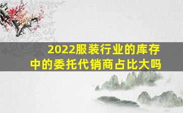 2022服装行业的库存中的委托代销商占比大吗