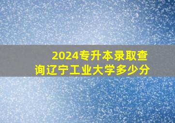 2024专升本录取查询辽宁工业大学多少分