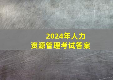 2024年人力资源管理考试答案