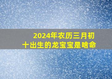 2024年农历三月初十出生的龙宝宝是啥命