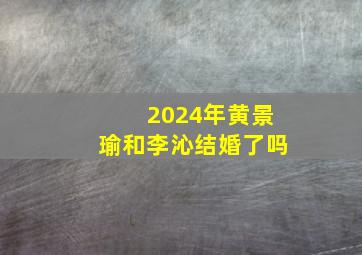 2024年黄景瑜和李沁结婚了吗