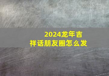 2024龙年吉祥话朋友圈怎么发