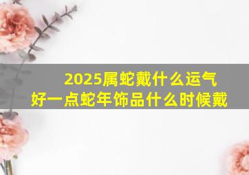 2025属蛇戴什么运气好一点蛇年饰品什么时候戴