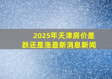 2025年天津房价是跌还是涨最新消息新闻