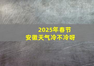 2025年春节安徽天气冷不冷呀