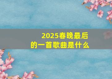 2025春晚最后的一首歌曲是什么