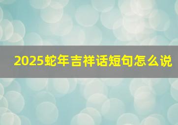 2025蛇年吉祥话短句怎么说