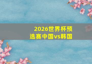 2026世界杯预选赛中国vs韩国