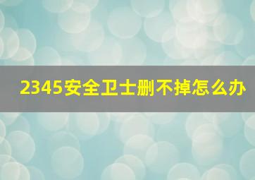 2345安全卫士删不掉怎么办