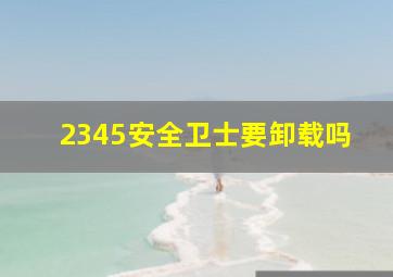 2345安全卫士要卸载吗