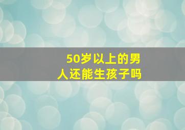 50岁以上的男人还能生孩子吗