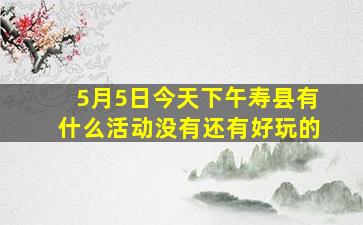 5月5日今天下午寿县有什么活动没有还有好玩的