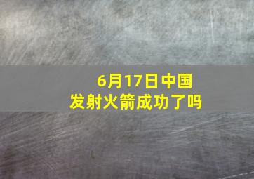 6月17日中国发射火箭成功了吗