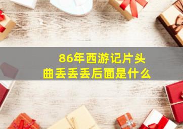 86年西游记片头曲丢丢丢后面是什么