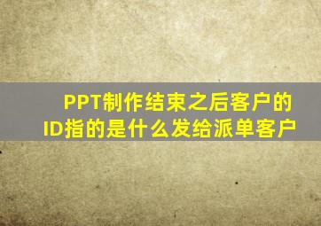 PPT制作结束之后客户的ID指的是什么发给派单客户