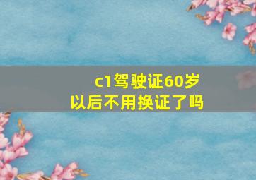 c1驾驶证60岁以后不用换证了吗