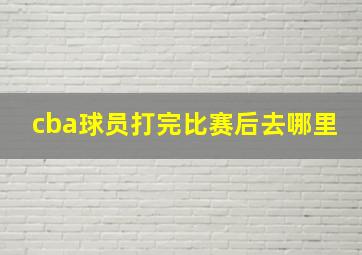 cba球员打完比赛后去哪里