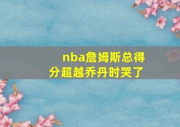 nba詹姆斯总得分超越乔丹时哭了