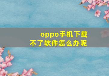 oppo手机下载不了软件怎么办呢