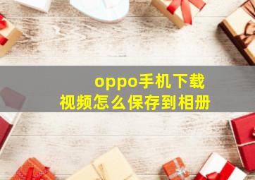 oppo手机下载视频怎么保存到相册