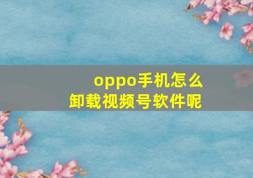 oppo手机怎么卸载视频号软件呢