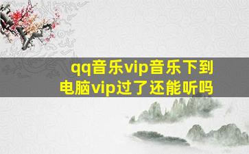 qq音乐vip音乐下到电脑vip过了还能听吗