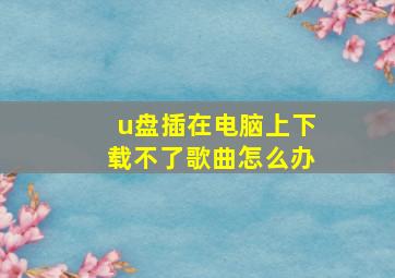 u盘插在电脑上下载不了歌曲怎么办