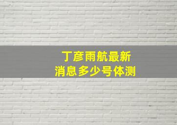 丁彦雨航最新消息多少号体测