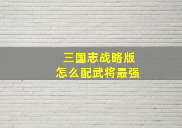 三国志战略版怎么配武将最强