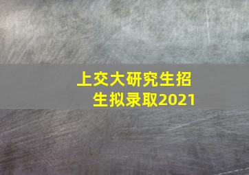 上交大研究生招生拟录取2021