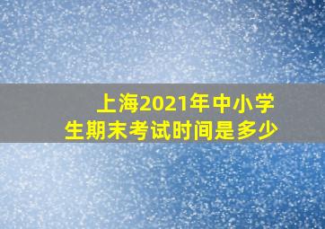 上海2021年中小学生期末考试时间是多少