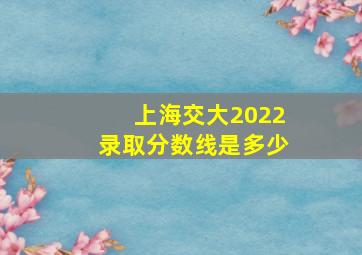 上海交大2022录取分数线是多少