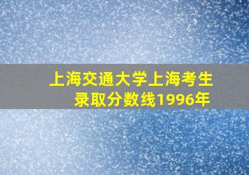 上海交通大学上海考生录取分数线1996年