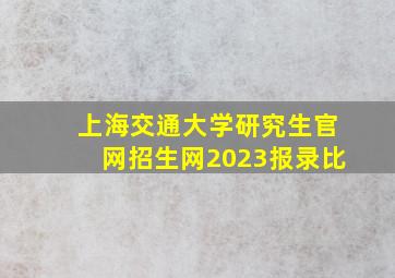 上海交通大学研究生官网招生网2023报录比