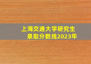 上海交通大学研究生录取分数线2023年