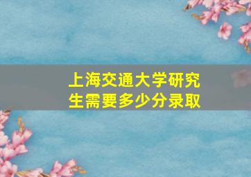 上海交通大学研究生需要多少分录取