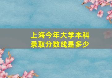 上海今年大学本科录取分数线是多少