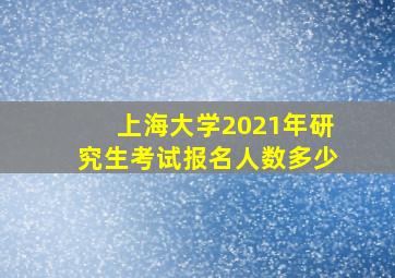 上海大学2021年研究生考试报名人数多少