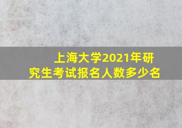 上海大学2021年研究生考试报名人数多少名