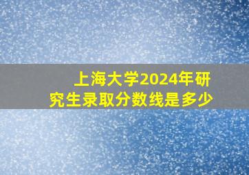 上海大学2024年研究生录取分数线是多少