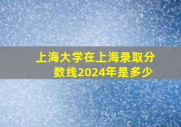 上海大学在上海录取分数线2024年是多少