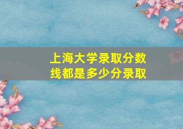 上海大学录取分数线都是多少分录取