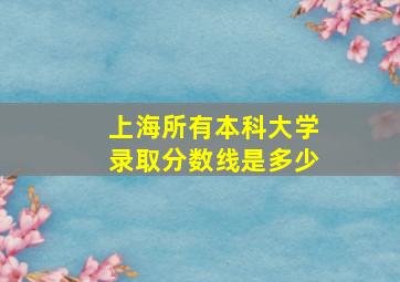 上海所有本科大学录取分数线是多少