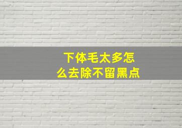 下体毛太多怎么去除不留黑点