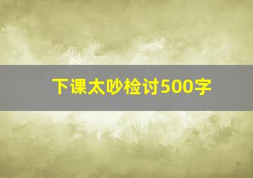 下课太吵检讨500字